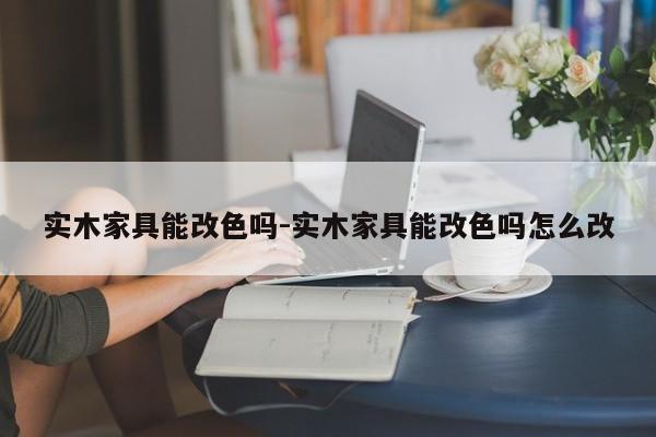 实木家具能改色吗-实木家具能改色吗怎么改